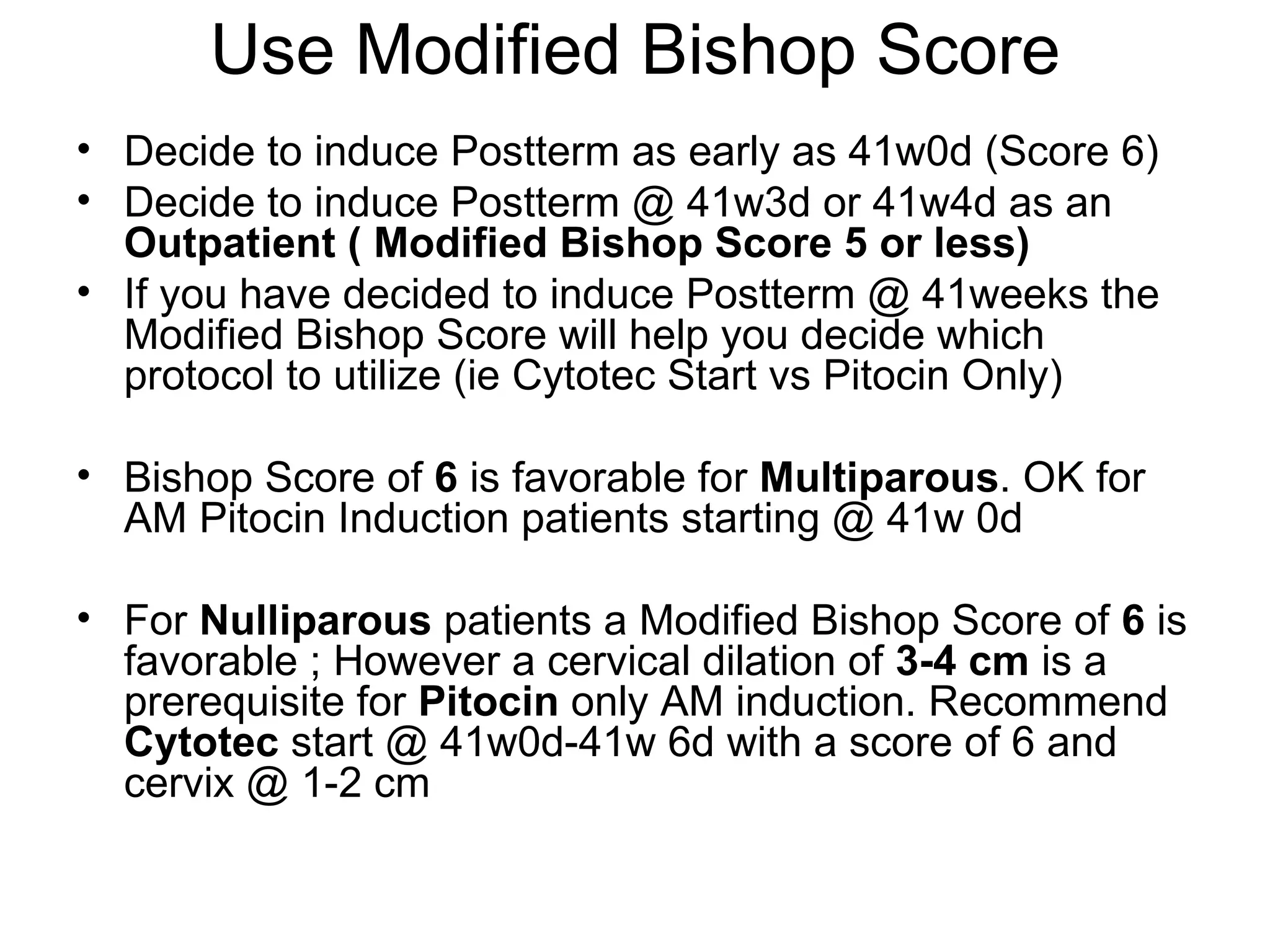 Use Modified Bishop Score Decide to induce Postterm as early as 41w0d (Score 6) Decide to induce Postterm @ 41w3d or 41w4d as an  Outpatient ( Modified Bishop Score 5 or less) If you have decided to induce Postterm @ 41weeks the Modified Bishop Score will help you decide which protocol to utilize (ie Cytotec Start vs Pitocin Only) Bishop Score of  6  is favorable for  Multiparous . OK for AM Pitocin Induction patients starting @ 41w 0d For  Nulliparous  patients a Modified Bishop Score of  6  is favorable ; However a cervical dilation of  3-4 cm  is a prerequisite for  Pitocin  only AM induction. Recommend  Cytotec  start @ 41w0d-41w 6d with a score of 6 and cervix @ 1-2 cm 