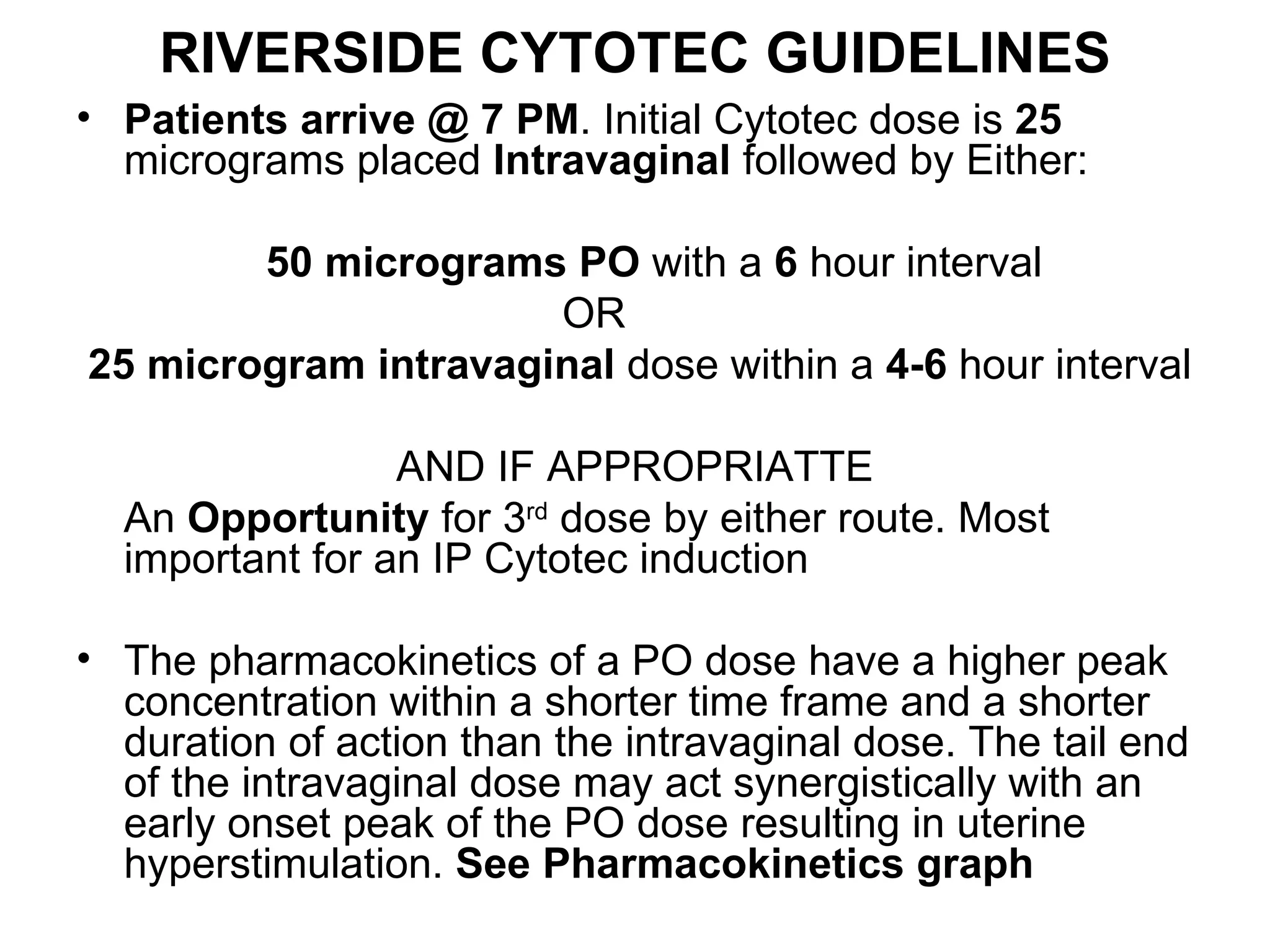 RIVERSIDE CYTOTEC GUIDELINES Patients arrive @ 7 PM . Initial Cytotec dose is  25  micrograms placed  Intravaginal  followed by Either: 50   micrograms   PO  with a  6  hour interval  OR  25 microgram intravaginal  dose within a  4-6  hour interval AND IF APPROPRIATTE An  Opportunity  for 3 rd  dose by either route. Most important for an IP Cytotec induction The pharmacokinetics of a PO dose have a higher peak concentration within a shorter time frame and a shorter duration of action than the intravaginal dose. The tail end of the intravaginal dose may act synergistically with an early onset peak of the PO dose resulting in uterine hyperstimulation.  See Pharmacokinetics graph 