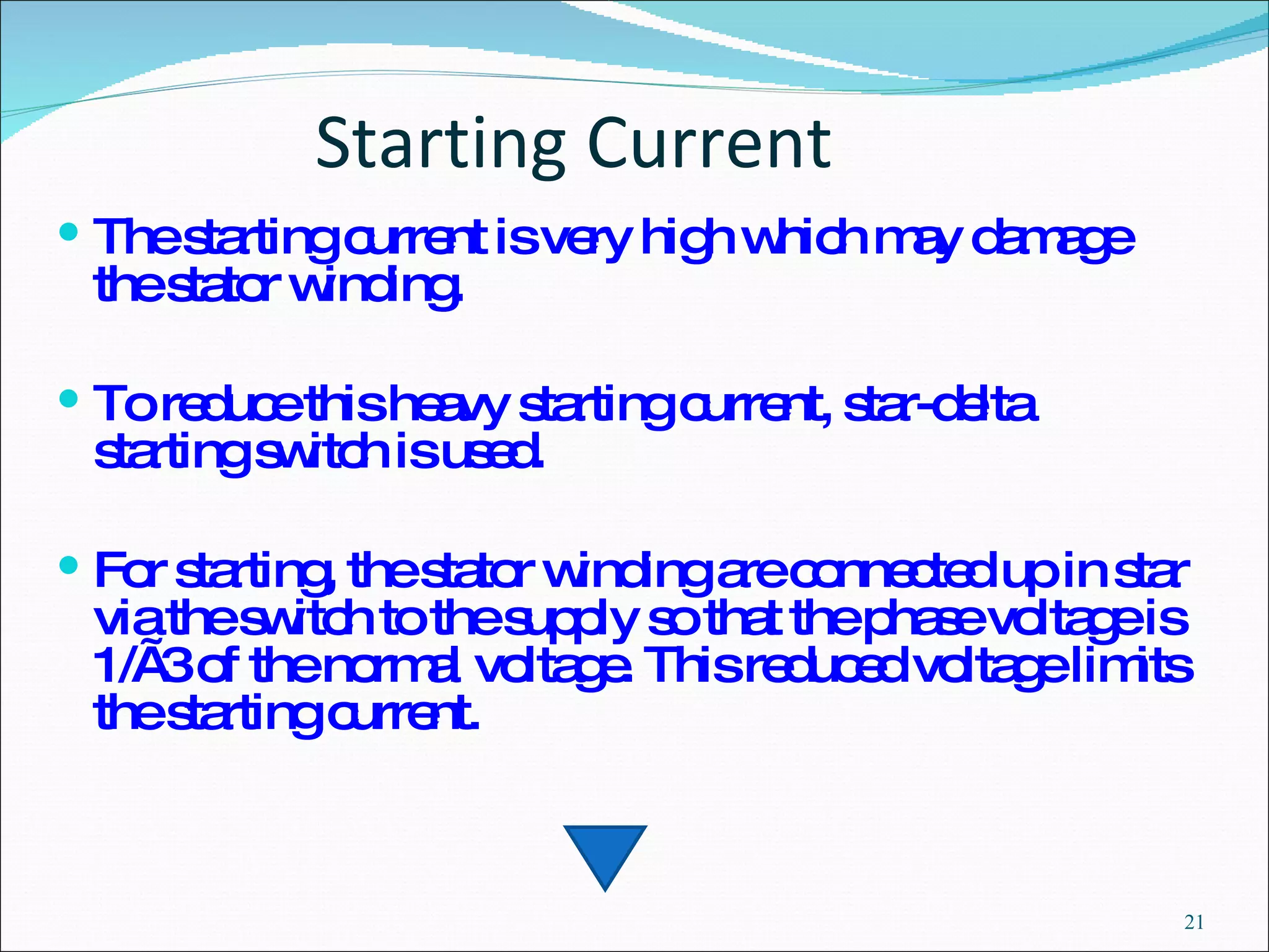 Starting Current The starting current is very high which may damage the stator winding.  To reduce this heavy starting current, star-delta  starting switch is used.  For starting, the stator winding are connected up in star via the switch to the supply so that the phase voltage is 1/ √3 of the normal voltage. This reduced voltage limits the starting current. 