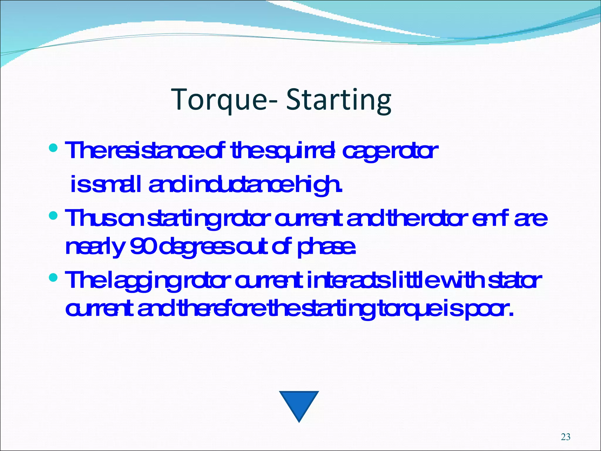 Torque- Starting The resistance of the squirrel cage rotor is small and inductance high.  Thus on starting rotor current and the rotor emf are nearly 90 degrees out of phase.  The lagging rotor current interacts little with stator current and therefore the starting torque is poor.  