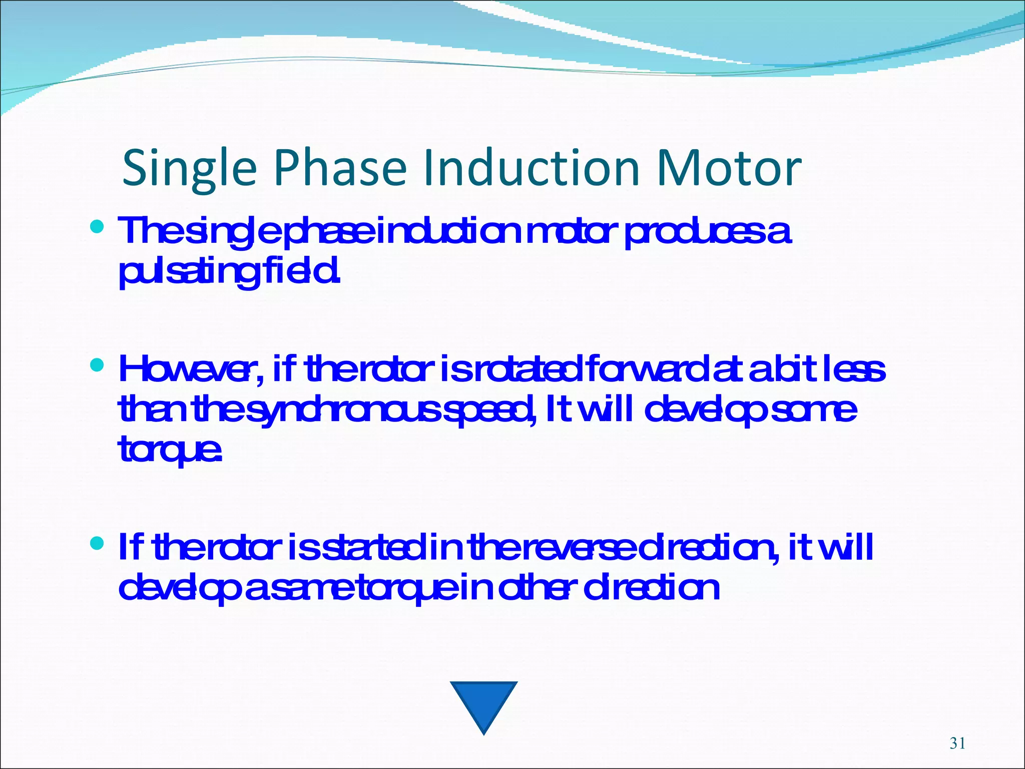 Single Phase Induction Motor The single phase induction motor produces a pulsating field.  However, if the rotor is rotated forward at a bit less than the synchronous speed, It will develop some torque.  If the rotor is started in the reverse direction, it will develop a same torque in other direction 