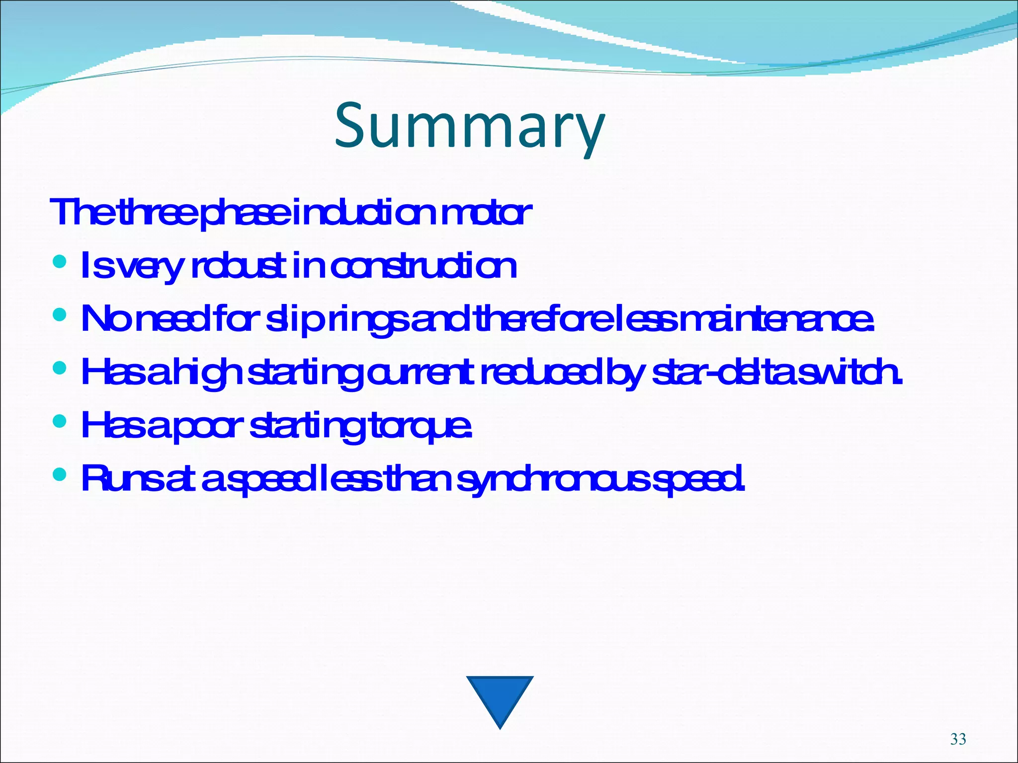 Summary The three phase induction motor  Is very robust in construction  No need for slip rings and therefore less maintenance. Has a high starting current reduced by star-delta switch. Has a poor starting torque. Runs at a speed less than synchronous speed. 