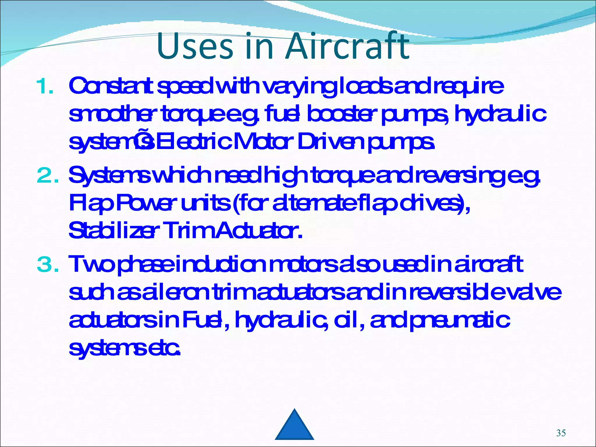 Uses in Aircraft Constant speed with varying loads and require smoother torque e.g. fuel booster pumps, hydraulic system’s Electric Motor Driven pumps. Systems which need high torque and reversing e.g. Flap Power units (for alternate flap drives), Stabilizer Trim Actuator. Two phase induction motors also used in aircraft such as aileron trim actuators and in reversible valve actuators in Fuel, hydraulic, oil, and pneumatic systems etc. 
