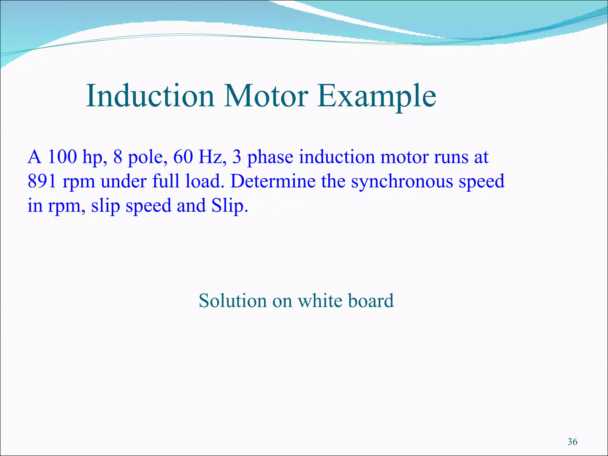 Induction Motor Example  A 100 hp, 8 pole, 60 Hz, 3 phase induction motor runs at 891 rpm under full load. Determine the synchronous speed in rpm, slip speed and Slip.  Solution on white board 