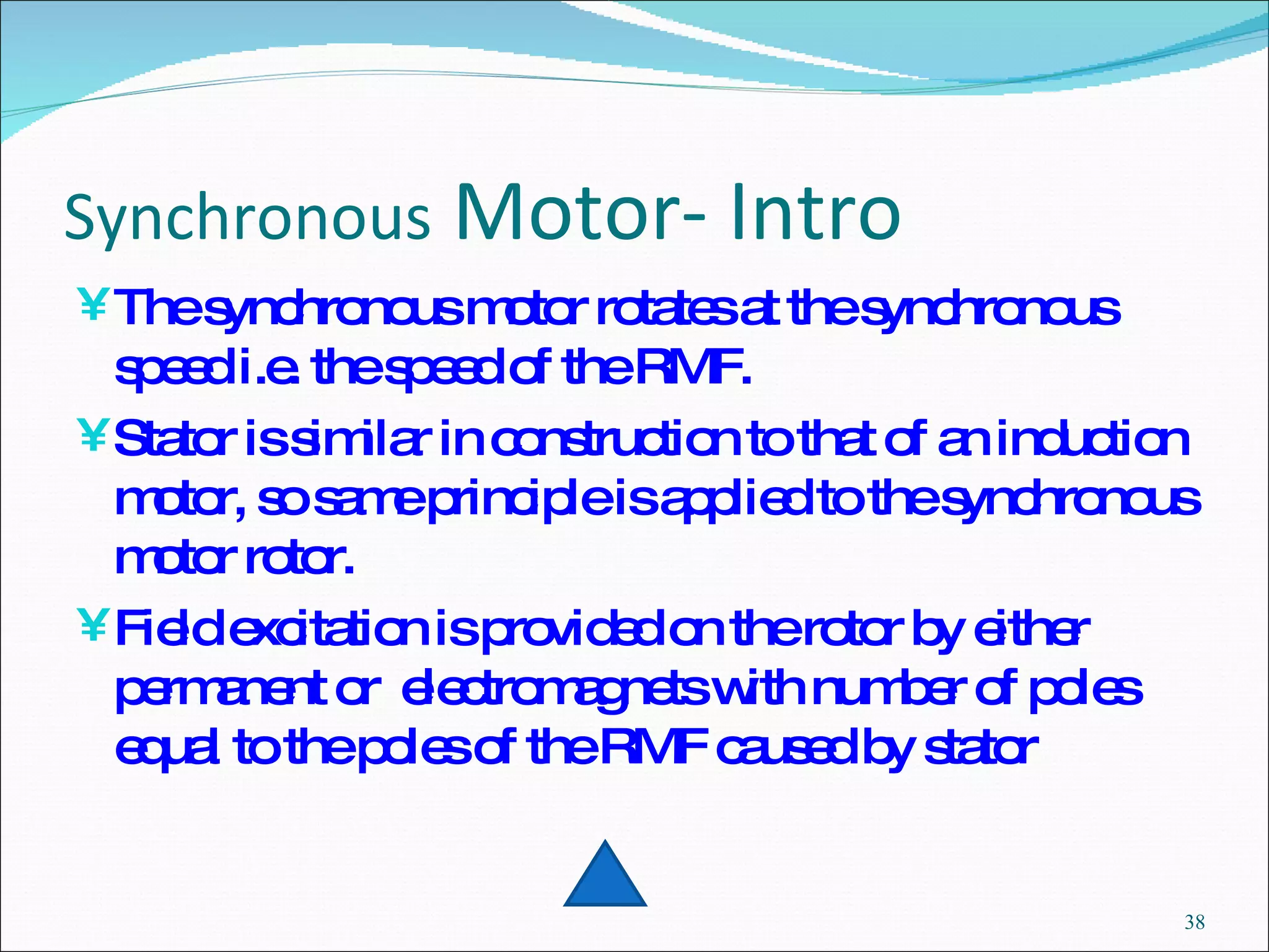 Synchronous  Motor- Intro The synchronous motor rotates at the synchronous speed i.e. the speed of the RMF. Stator is similar in construction to that of an induction motor, so same principle is applied to the synchronous motor rotor. Field excitation is provided on the rotor by either permanent or  electromagnets with number of poles equal to the poles of the RMF caused by stator 