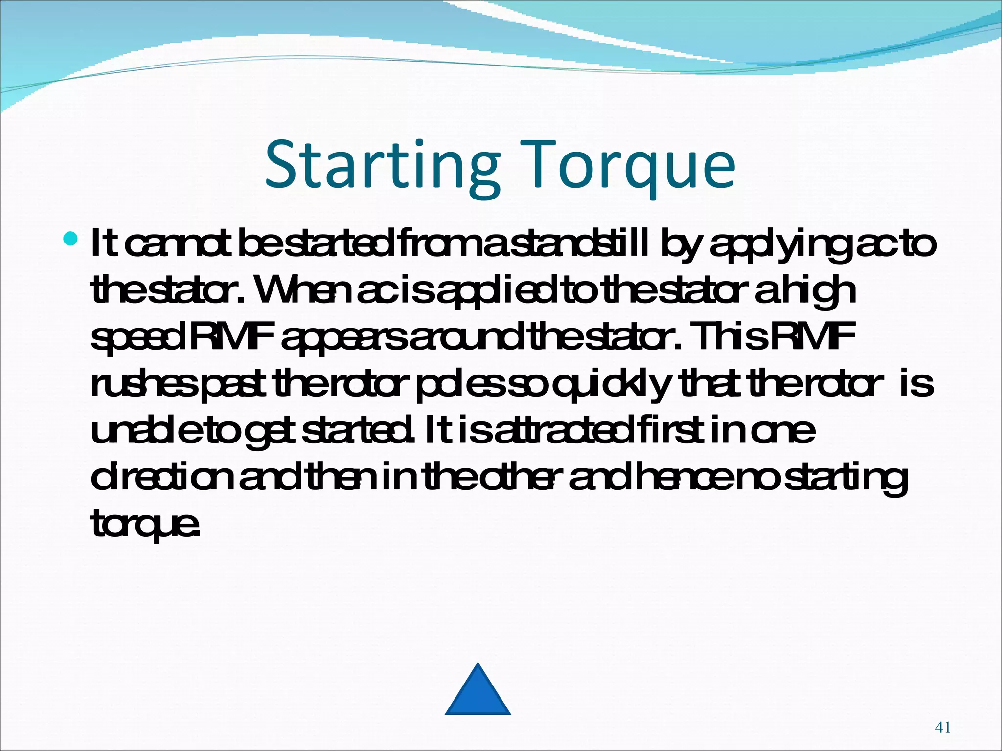 Starting Torque It cannot be started from a standstill by applying ac to the stator. When ac is applied to the stator a high speed RMF appears around the stator. This RMF rushes past the rotor poles so quickly that the rotor  is unable to get started. It is attracted first in one direction and then in the other and hence no starting torque.  