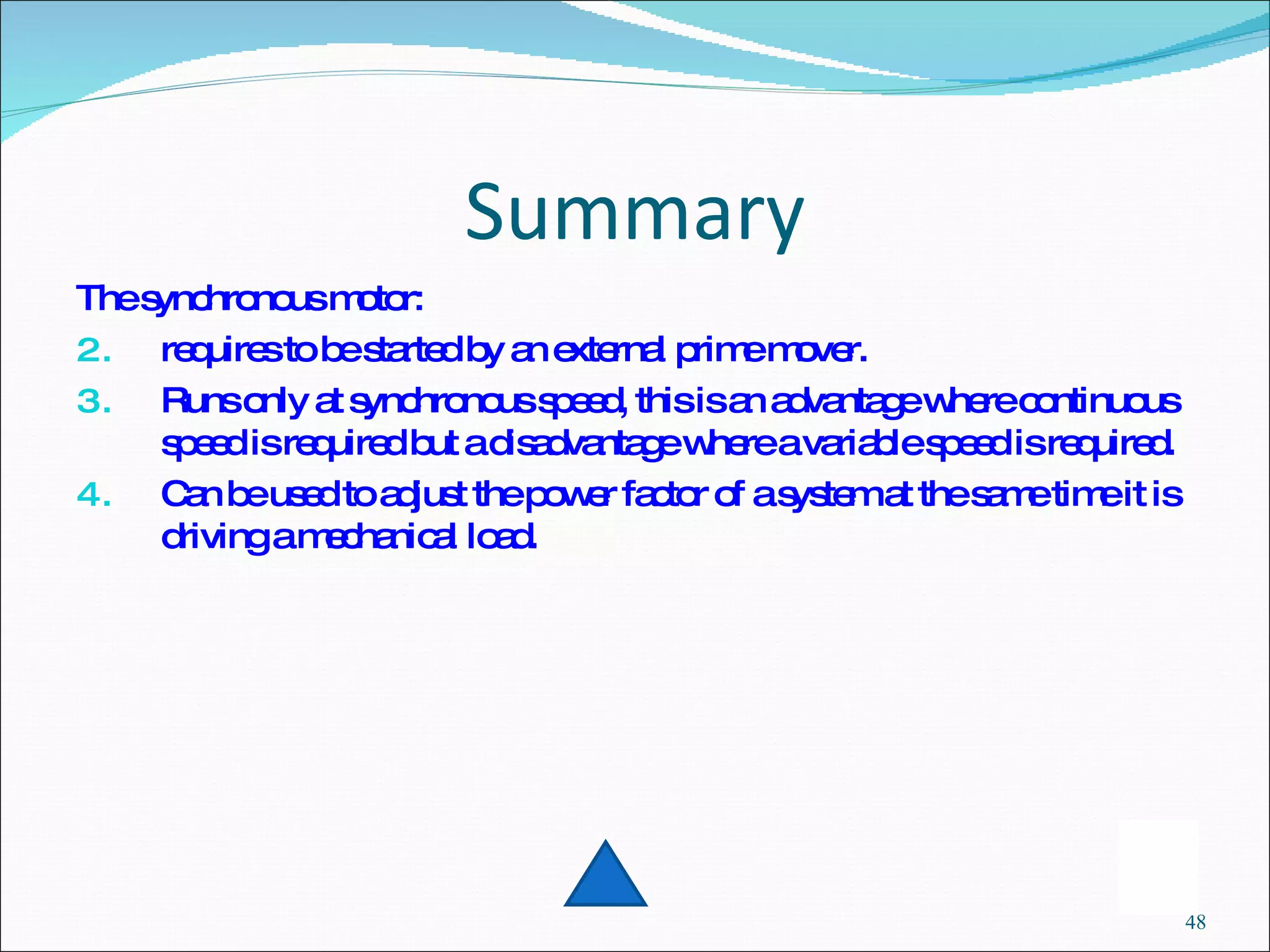 Summary The synchronous motor: requires to be started by an external prime mover. Runs only at synchronous speed, this is an advantage where continuous speed is required but a disadvantage where a variable speed is required. Can be used to adjust the power factor of a system at the same time it is driving a mechanical load. 