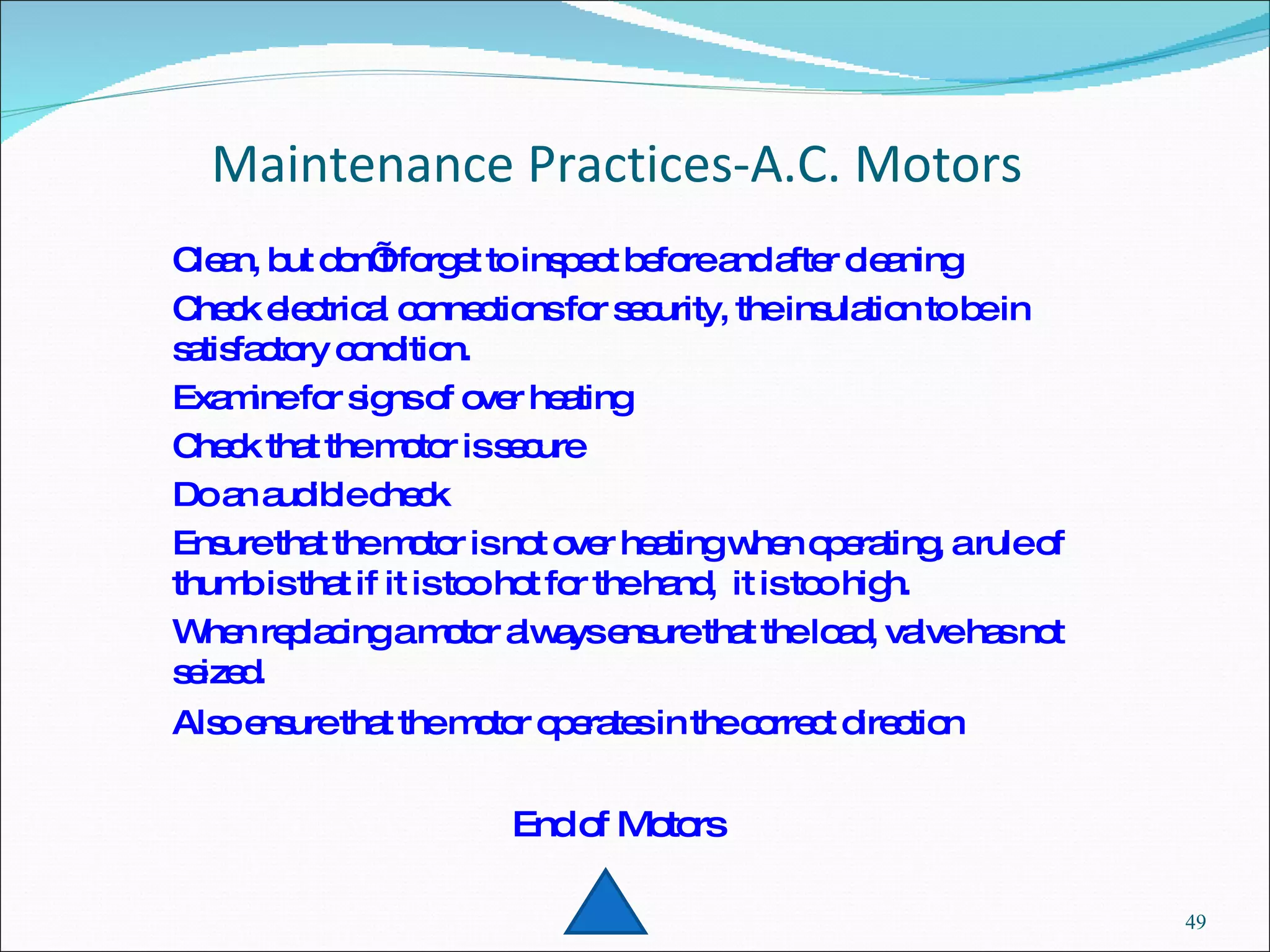 Maintenance Practices-A.C. Motors Clean, but don’t forget to inspect before and after cleaning Check electrical connections for security, the insulation to be in satisfactory condition. Examine for signs of over heating Check that the motor is secure Do an audible check Ensure that the motor is not over heating when operating, a rule of thumb is that if it is too hot for the hand,  it is too high. When replacing a motor always ensure that the load, valve has not seized. Also ensure that the motor operates in the correct direction   End of Motors 