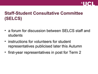 Staff-Student Consultative Committee 
(SELCS) 
? a forum for discussion between SELCS staff and 
students 
? instructions for volunteers for student 
representatives publicised later this Autumn 
? first-year representatives in post for Term 2 
