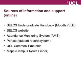 Sources of information and support 
(online) 
? SELCS Undergraduate Handbook (Moodle (VLE) 
? SELCS website 
? Attendance Monitoring System (AMS) 
? Portico (student record system) 
? UCL Common Timetable 
? Maps (Campus Route Finder) 
 
