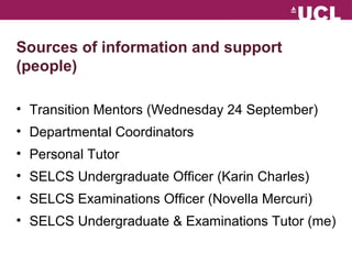 Sources of information and support 
(people) 
? Transition Mentors (Wednesday 24 September) 
? Departmental Coordinators 
? Personal Tutor 
? SELCS Undergraduate Officer (Karin Charles) 
? SELCS Examinations Officer (Novella Mercuri) 
? SELCS Undergraduate & Examinations Tutor (me) 
 