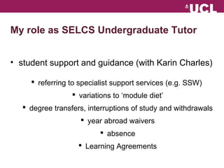 My role as SELCS Undergraduate Tutor 
? student support and guidance (with Karin Charles) 
? referring to specialist support services (e.g. SSW) 
? variations to module diet 
? degree transfers, interruptions of study and withdrawals 
? year abroad waivers 
? absence 
? Learning Agreements 
 