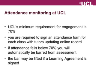 Attendance monitoring at UCL 
? UCLs minimum requirement for engagement is 
70% 
? you are required to sign an attendance form for 
each class with tutors updating online record 
? if attendance falls below 70% you will 
automatically be barred from assessment 
? the bar may be lifted if a Learning Agreement is 
signed 
 