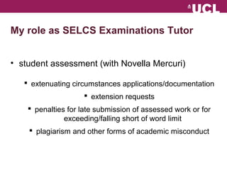 My role as SELCS Examinations Tutor 
? student assessment (with Novella Mercuri) 
? extenuating circumstances applications/documentation 
? extension requests 
? penalties for late submission of assessed work or for 
exceeding/falling short of word limit 
? plagiarism and other forms of academic misconduct 
 