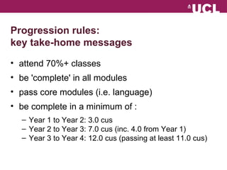 Progression rules: 
key take-home messages 
? attend 70%+ classes 
? be 'complete' in all modules 
? pass core modules (i.e. language) 
? be complete in a minimum of : 
C Year 1 to Year 2: 3.0 cus 
C Year 2 to Year 3: 7.0 cus (inc. 4.0 from Year 1) 
C Year 3 to Year 4: 12.0 cus (passing at least 11.0 cus) 
 