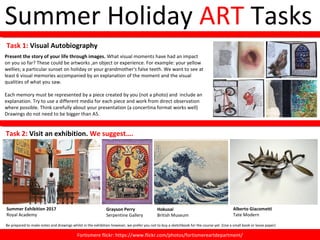 Summer Holiday ART Tasks
Present the story of your life through images. What visual moments have had an impact
on you so far? These could be artworks ,an object or experience. For example: your yellow
wellies; a particular sunset on holiday or your grandmother's false teeth. We want to see at
least 6 visual memories accompanied by an explanation of the moment and the visual
qualities of what you saw.
Each memory must be represented by a piece created by you (not a photo) and include an
explanation. Try to use a different media for each piece and work from direct observation
where possible. Think carefully about your presentation (a concertina format works well)
Drawings do not need to be bigger than A5.
Task 2: Visit an exhibition. We suggest….
Summer Exhibition 2017
Royal Academy
Alberto Giacometti
Tate Modern
Hokusai
British Museum
Grayson Perry
Serpentine Gallery
Fortismere flickr: https://www.flickr.com/photos/fortismereartdepartment/Fortismere flickr: https://www.flickr.com/photos/fortismereartdepartment/
Task 1: Visual Autobiography
Be prepared to make notes and drawings whilst in the exhibition however, we prefer you not to buy a sketchbook for the course yet. (Use a small book or loose paper)
 