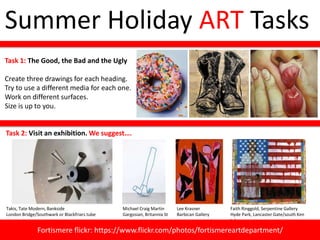 Summer Holiday ART Tasks
Task 1: The Good, the Bad and the Ugly
Create three drawings for each heading.
Try to use a different media for each one.
Work on different surfaces.
Size is up to you.
Task 2: Visit an exhibition. We suggest….
Takis, Tate Modern, Bankside
London Bridge/Southwark or Blackfriars tube
Faith Ringgold, Serpentine Gallery
Hyde Park, Lancaster Gate/south Ken
tube
Lee Krasner
Barbican Gallery
Michael Craig Martin
Gargosian, Britannia St
Fortismere flickr: https://www.flickr.com/photos/fortismereartdepartment/
 
