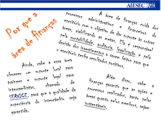 	A área de finanças cuida dos processos administrativos e financeiros do escritório com o objetivo de dar suporte às outras áreas, viabilizando as metas. Ela é responsável pela contabilidade, auditoria, legalização e pela decisão dos investimentos a serem feitos para que o escritório tenha resultados positivos.Por que aárea definanças	Ainda, cabe a essa área oferecer um suporte local para trainees e suporte legal para intercambistas, chamado de SERVICE, para que a qualidade da experiência do intercâmbio seja garantida.	Além disso, cabe a finanças garantir que as ações e processos realizados, tanto pelas áreas quanto pelos membros, sejam sustentáveis.