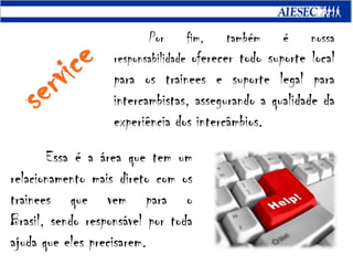Por fim, também é nossa responsabilidade oferecer todo suporte local para os trainees e suporte legal para intercambistas, assegurando a qualidade da experiência dos intercâmbios.serviceEssa é a área que tem um relacionamento mais direto com os trainees que vem para o Brasil, sendo responsável por toda ajuda que eles precisarem.
