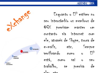 eXchangeEnquanto o EP estiver no seu intercâmbio os membros de OGX precisam manter um contanto via internet com ele, através de Skype, troca de e-mails, etc. Sempre verificando como o EP está, como vai o seu trabalho, se precisa de algo, etc. 