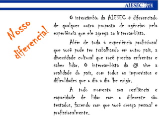 O intercâmbio da AIESEC é diferenciado de qualquer outra proposta de agências pela experiência que ele agrega ao intercambista.Além de toda a experiência profissional que você pode ter trabalhando em outro país, a diversidade cultural que você precisa enfrentar e saber lidar. O intercambista da @ vive a realidade do país, com todos os imprevistos e dificuldades que o dia a dia lhe exigir.	A todo momento sua resiliência e capacidade de lidar com o diferente são testados, fazendo com que você cresça pessoal e profissionalmente.Nossodiferencial