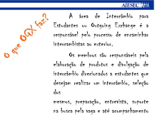 A área de Intercâmbio para Estudantes ou Outgoing Exchange é a responsável pelo processo de encaminhar intercambistasao exterior.Os membros são responsáveis pela elaboração de produtos e divulgação de intercâmbio direcionados a estudantes que desejam realizar um intercâmbio, seleção dos mesmos, preparação, entrevista, suporte na busca pela vaga e até acompanhamento dele no exterior.O que OGXfaz?
