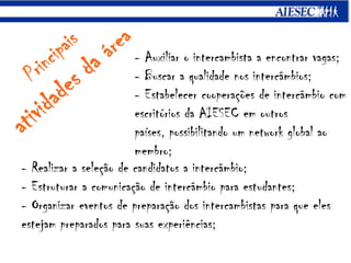 Principaisatividades da área- Auxiliar o intercambistaa encontrar vagas;- Buscar a qualidade nos intercâmbios;- Estabelecer cooperações de intercâmbio com escritórios da AIESEC em outros países, possibilitando um network global ao membro;- Realizar a seleção de candidatos a intercâmbio;- Estruturar a comunicação de intercâmbio para estudantes;- Organizar eventos de preparação dos intercambistas para que eles estejam preparados parasuas experiências;