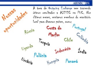A área de Outgoing Exchange vem trazendo ótimos resultados a AIESEC na PUC. Nos últimos meses, enviamos membros do escritório local para diversos países, como:NossasoportunidadesCosta do MarfimPortugalRússiaArgentinaColômbiaChileTurquiaUgandaIndonésiaÍndiaCosta RicaPolôniaHungriaUcrâniaPanamá