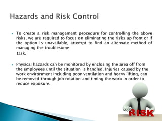  To create a risk management procedure for controlling the above
risks, we are required to focus on eliminating the risks up front or if
the option is unavailable, attempt to find an alternate method of
managing the troublesome
task.
 Physical hazards can be monitored by enclosing the area off from
the employees until the situation is handled. Injuries caused by the
work environment including poor ventilation and heavy lifting, can
be removed through job rotation and timing the work in order to
reduce exposure.
 
