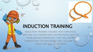 INDUCTION TRAINING
INDUCTION TRAINING ENSURES THAT EMPLOYEES,
NEW AND OLD UNDERSTAND THE POTENTIAL RISKS OF
THEIR JOB AND WORKPLACE. THEY WILL BETTER
UNDERSTAND THE MACHINERY THEY USE AND THE
TASKS THEY WILL UNDERTAKE.
 