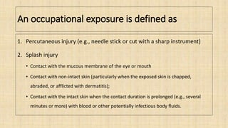 An occupational exposure is defined as
1. Percutaneous injury (e.g., needle stick or cut with a sharp instrument)
2. Splash injury
• Contact with the mucous membrane of the eye or mouth
• Contact with non-intact skin (particularly when the exposed skin is chapped,
abraded, or afflicted with dermatitis);
• Contact with the intact skin when the contact duration is prolonged (e.g., several
minutes or more) with blood or other potentially infectious body fluids.
 