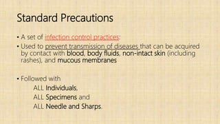 Standard Precautions
• A set of infection control practices:
• Used to prevent transmission of diseases that can be acquired
by contact with blood, body fluids, non-intact skin (including
rashes), and mucous membranes
• Followed with
ALL Individuals,
ALL Specimens and
ALL Needle and Sharps.
 
