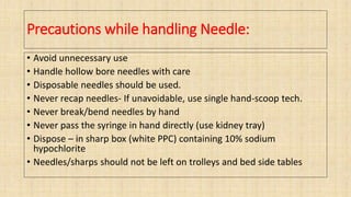 Precautions while handling Needle:
• Avoid unnecessary use
• Handle hollow bore needles with care
• Disposable needles should be used.
• Never recap needles- If unavoidable, use single hand-scoop tech.
• Never break/bend needles by hand
• Never pass the syringe in hand directly (use kidney tray)
• Dispose – in sharp box (white PPC) containing 10% sodium
hypochlorite
• Needles/sharps should not be left on trolleys and bed side tables
 