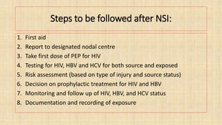 Steps to be followed after NSI:
1. First aid
2. Report to designated nodal centre
3. Take first dose of PEP for HIV
4. Testing for HIV, HBV and HCV for both source and exposed
5. Risk assessment (based on type of injury and source status)
6. Decision on prophylactic treatment for HIV and HBV
7. Monitoring and follow up of HIV, HBV, and HCV status
8. Documentation and recording of exposure
 