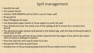Spill management
• Identify the spill.
• Put caution board.
• Declare CODE BROWN (call to 333) in case of major spill.
• Bring spill kit
• Wear PPE/gloves & mask.
• Use disposable paper towels or tissue papers to cover the spill.
• Pour disinfectant over the entire area of the spillage & let it remain for a contact time
period.
• The absorbent paper picked up & placed in the yellow bag with the help of forcep & label it
which type of spill.
• Carefully clean the spill site of any visible material from the edges of the spill to the center
with an aqueous detergent solution.
• Rinse the spill site with soap & water & air dry.
• Discard the PPE items & wash hand.
• Handed over to house keeping department & fill up incident form if needed.
 