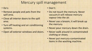 Mercury spill management
• Do’s:
• Remove people and pets from the
spill area.
• Close all interior doors to the spill
area.
• Turn off heating and air conditioning
systems.
• Open all exterior windows and doors.
• Don’t:
• Do not touch the mercury. Never
vacuum;it will release mercury
vapour into the air.
• Never use a broom; it will break up
the mercury.
• Never pour mercury down the drain.
• Never walk around in contaminated
clothing or shoes.
• Never put mercury-contaminated
items in the washing machine.
 