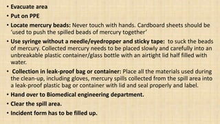 • Evacuate area
• Put on PPE
• Locate mercury beads: Never touch with hands. Cardboard sheets should be
‘used to push the spilled beads of mercury together’
• Use syringe without a needle/eyedropper and sticky tape: to suck the beads
of mercury. Collected mercury needs to be placed slowly and carefully into an
unbreakable plastic container/glass bottle with an airtight lid half filled with
water.
• Collection in leak-proof bag or container: Place all the materials used during
the clean-up, including gloves, mercury spills collected from the spill area into
a leak-proof plastic bag or container with lid and seal properly and label.
• Hand over to Biomedical engineering department.
• Clear the spill area.
• Incident form has to be filled up.
 