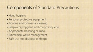 Components of Standard Precautions
• Hand hygiene
• Personal protective equipment
• Routine environmental cleaning
• Respiratory hygiene and cough etiquette
• Appropriate handling of linen
• Biomedical waste management
• Safe use and disposal of sharps
 