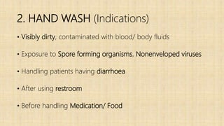 2. HAND WASH (Indications)
• Visibly dirty, contaminated with blood/ body fluids
• Exposure to Spore forming organisms, Nonenveloped viruses
• Handling patients having diarrhoea
• After using restroom
• Before handling Medication/ Food
 