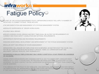 AS PART OF THE FATIGUE MANAGEMENT POLICY, INFRAWORKS & INGOLF WILL APPLY A NUMBER OF
INITIATIVES TO COMBAT FATIGUE. THESE INCLUDE:
•THE IMPLEMENTATION AND MANAGEMENT OF A FATIGUE MANAGEMENT SYSTEM.
•ADEQUATE SUPERVISION OF DRIVER WORK HOURS.
•FLEXIBLE MEAL BREAKS
•DRIVER WORKING HOURS, BREAKS AND REST TIMES SHALL BE AS PER THE REQUIREMENTS OF
CURRENT NSW ROAD SAFETY LEGISLATION AND NATIONAL REQUIREMENTS
•APPROPRIATE REPORTING AND RECORDING REQUIREMENTS
•ONGOING MONITORING, DEVELOPMENT AND IMPROVEMENT OF THE FATIGUE MANAGEMENT SYSTEM
•REGULAR SHIFT AND SPREAD OF HOURS MANAGEMENT
INFRAWORKS WILL ENSURE ANY EMPLOYE3E WHO IS IMPAIRED, NO MATTER WHAT THE CAUSE, WILL
NOT BE ALLOWED TO BE INVOLVED IN SAFETY CRITICAL TASKS, E.G. OPERATION PLANT AND
MACHINERY, DRIVING VEHICLES, SAFE WORKING ETC.
INFRAWORKS & INGLOLF EMPLOYEES MAY ONLY WORK 12 SHIFTS IN A 14 DAY PERIOD OR A MAXIMUM
OF 124 HOURS.
WHERE OPERATORS/WORKERS ARE CHANGING SHIFTS I.E. DAY TO A NIGHT SHIFT, ADEQUATE REST
PERIODS OF AT LEAST 10 HOURS SHALL BE PROVIDED BETWEEN SHIFTS. . IF 12 HOUR SHIFT IS TO BE
EXCEEDED, YOU MUST CONTACT ON CALL SUPERVISOR OR WHS MANAGER SO THAT YOUR CONDITION
CAN BE ASSESSED.
IT IS A BREACH OF THIS POLICY IF ANY EMPLOYEE HAS ADDITIONAL EMPLOYMENT WHICH MAY IMPACT
ON THEIR FATIGUE. ALL INFRAWORKS & INGOLF EMPLOYEES ARE ENCOURAGED TO TELL MANAGEMENT
IF THEY HAVE A SECOND JOB WHILST THEIR TIME AT INFRAWORKS.
Fatigue Policy
 