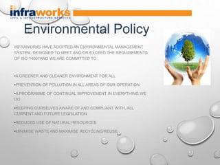 INFRAWORKS HAVE ADOPTED AN ENVIRONMENTAL MANAGEMENT
SYSTEM, DESIGNED TO MEET AND/OR EXCEED THE REQUIREMENTS
OF ISO 14001AND WE ARE COMMITTED TO:
•A GREENER AND CLEANER ENVIRONMENT FOR ALL
•PREVENTION OF POLLUTION IN ALL AREAS OF OUR OPERATION
•A PROGRAMME OF CONTINUAL IMPROVEMENT IN EVERYTHING WE
DO
•KEEPING OURSELVES AWARE OF AND COMPLIANT WITH, ALL
CURRENT AND FUTURE LEGISLATION
•REDUCED USE OF NATURAL RESOURCES
•MINIMISE WASTE AND MAXIMISE RECYCLING/REUSE
Environmental Policy
 