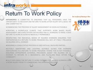 INFRAWORKS IS COMMITTED TO ENSURING THAT ALL PERSONNEL HAVE THE
OPPORTUNITY TO RECOVER AND RETURN TO WORK AFTER INJURY OR ILLNESS. WE
ARE COMMITTED TO:
•COMMENCING THE PROCESS OF INJURY MANAGEMENT AS SOON AS POSSIBLE.
•CREATING A WORKPLACE CLIMATE THAT SUPPORTS WORK BASED INJURY
MANAGEMENT AND EXPECTATION FOR INJURED AND ILL WORKERS TO MAKE A SAFE
RETURN TO WORK AS SOON AS MEDICALLY PERMISSIBLE.
•RESPECTING THE INDIVIDUAL NEEDS OF INJURED WORKERS ENSURING THAT
PARTICIPATION IN A RETURN TO WORK PROGRAM WILL NOT, OF ITSELF, PREJUDICE
AN INJURED OR ILL WORKER.
•ENSURING A CONSULTATIVE PROCESS IS USED WITH ALL INVOLVED PARTIES.
•ACTIVELY IDENTIFYING AND LOCATING SUITABLE DUTIES FOR WORKERS
PARTICIPATING IN A RETURN TO WORK PROGRAM. WHERE THIS IS NOT POSSIBLE,
ENSURING APPROPRIATE EXTERNAL PROVIDERS ASSIST THE INJURED OR ILL
WORKER TO RETURN TO A MEANINGFUL AND FULFILLING ROLE WITHIN THE
COMMUNITY.
•FULLY EXPLORING THE RETURN TO WORK PROCESS FOR INJURED WORKERS WITH
A WORK INJURY PRIOR TO COMMENCING THE DISMISSAL PROCESS.
Return To Work Policy
 
