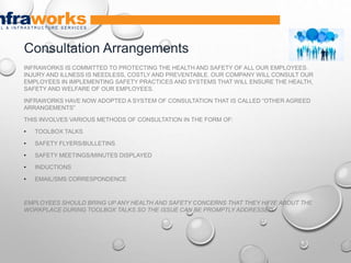 INFRAWORKS IS COMMITTED TO PROTECTING THE HEALTH AND SAFETY OF ALL OUR EMPLOYEES.
INJURY AND ILLNESS IS NEEDLESS, COSTLY AND PREVENTABLE. OUR COMPANY WILL CONSULT OUR
EMPLOYEES IN IMPLEMENTING SAFETY PRACTICES AND SYSTEMS THAT WILL ENSURE THE HEALTH,
SAFETY AND WELFARE OF OUR EMPLOYEES.
INFRAWORKS HAVE NOW ADOPTED A SYSTEM OF CONSULTATION THAT IS CALLED “OTHER AGREED
ARRANGEMENTS”
THIS INVOLVES VARIOUS METHODS OF CONSULTATION IN THE FORM OF:
• TOOLBOX TALKS
• SAFETY FLYERS/BULLETINS
• SAFETY MEETINGS/MINUTES DISPLAYED
• INDUCTIONS
• EMAIL/SMS CORRESPONDENCE
EMPLOYEES SHOULD BRING UP ANY HEALTH AND SAFETY CONCERNS THAT THEY HAVE ABOUT THE
WORKPLACE DURING TOOLBOX TALKS SO THE ISSUE CAN BE PROMPTLY ADDRESSED
Consultation Arrangements
 