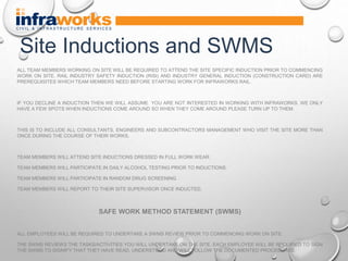 ALL TEAM MEMBERS WORKING ON SITE WILL BE REQUIRED TO ATTEND THE SITE SPECIFIC INDUCTION PRIOR TO COMMENCING
WORK ON SITE. RAIL INDUSTRY SAFETY INDUCTION (RISI) AND INDUSTRY GENERAL INDUCTION (CONSTRUCTION CARD) ARE
PREREQUISITES WHICH TEAM MEMBERS NEED BEFORE STARTING WORK FOR INFRAWORKS RAIL.
IF YOU DECLINE A INDUCTION THEN WE WILL ASSUME YOU ARE NOT INTERESTED IN WORKING WITH INFRAWORKS. WE ONLY
HAVE A FEW SPOTS WHEN INDUCTIONS COME AROUND SO WHEN THEY COME AROUND PLEASE TURN UP TO THEM.
THIS IS TO INCLUDE ALL CONSULTANTS, ENGINEERS AND SUBCONTRACTORS MANAGEMENT WHO VISIT THE SITE MORE THAN
ONCE DURING THE COURSE OF THEIR WORKS.
TEAM MEMBERS WILL ATTEND SITE INDUCTIONS DRESSED IN FULL WORK WEAR.
TEAM MEMBERS WILL PARTICIPATE IN DAILY ALCOHOL TESTING PRIOR TO INDUCTIONS.
TEAM MEMBERS WILL PARTICIPATE IN RANDOM DRUG SCREENING
TEAM MEMBERS WILL REPORT TO THEIR SITE SUPERVISOR ONCE INDUCTED.
SAFE WORK METHOD STATEMENT (SWMS)
ALL EMPLOYEES WILL BE REQUIRED TO UNDERTAKE A SWMS REVIEW PRIOR TO COMMENCING WORK ON SITE.
THE SWMS REVIEWS THE TASKS/ACTIVITIES YOU WILL UNDERTAKE ON THE SITE. EACH EMPLOYEE WILL BE REQUIRED TO SIGN
THE SWMS TO SIGNIFY THAT THEY HAVE READ, UNDERSTOOD AND WILL FOLLOW THE DOCUMENTED PROCEDURES.
Site Inductions and SWMS
 