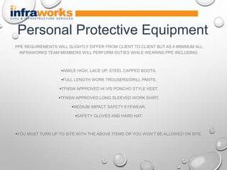PPE REQUIREMENTS WILL SLIGHTLY DIFFER FROM CLIENT TO CLIENT BUT AS A MINIMUM ALL
INFRAWORKS TEAM MEMBERS WILL PERFORM DUTIES WHILE WEARING PPE INCLUDING:
•ANKLE HIGH, LACE UP, STEEL CAPPED BOOTS,
•FULL LENGTH WORK TROUSERS/DRILL PANTS,
•TFNSW APPROVED HI VIS PONCHO STYLE VEST,
•TFNSW APPROVED LONG SLEEVED WORK SHIRT,
•MEDIUM IMPACT SAFETY EYEWEAR,
•SAFETY GLOVES AND HARD HAT.
•YOU MUST TURN UP TO SITE WITH THE ABOVE ITEMS OR YOU WON’T BE ALLOWED ON SITE.
Personal Protective Equipment
 