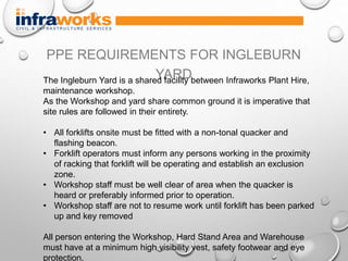 PPE REQUIREMENTS FOR INGLEBURN
YARDThe Ingleburn Yard is a shared facility between Infraworks Plant Hire,
maintenance workshop.
As the Workshop and yard share common ground it is imperative that
site rules are followed in their entirety.
• All forklifts onsite must be fitted with a non-tonal quacker and
flashing beacon.
• Forklift operators must inform any persons working in the proximity
of racking that forklift will be operating and establish an exclusion
zone.
• Workshop staff must be well clear of area when the quacker is
heard or preferably informed prior to operation.
• Workshop staff are not to resume work until forklift has been parked
up and key removed
All person entering the Workshop, Hard Stand Area and Warehouse
must have at a minimum high visibility vest, safety footwear and eye
protection.
 