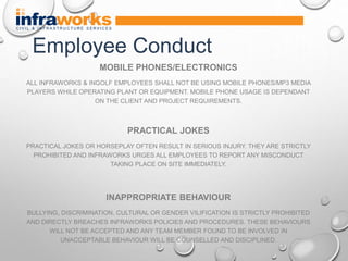 MOBILE PHONES/ELECTRONICS
ALL INFRAWORKS & INGOLF EMPLOYEES SHALL NOT BE USING MOBILE PHONES/MP3 MEDIA
PLAYERS WHILE OPERATING PLANT OR EQUIPMENT. MOBILE PHONE USAGE IS DEPENDANT
ON THE CLIENT AND PROJECT REQUIREMENTS.
PRACTICAL JOKES
PRACTICAL JOKES OR HORSEPLAY OFTEN RESULT IN SERIOUS INJURY. THEY ARE STRICTLY
PROHIBITED AND INFRAWORKS URGES ALL EMPLOYEES TO REPORT ANY MISCONDUCT
TAKING PLACE ON SITE IMMEDIATELY.
INAPPROPRIATE BEHAVIOUR
BULLYING, DISCRIMINATION, CULTURAL OR GENDER VILIFICATION IS STRICTLY PROHIBITED
AND DIRECTLY BREACHES INFRAWORKS POLICIES AND PROCEDURES. THESE BEHAVIOURS
WILL NOT BE ACCEPTED AND ANY TEAM MEMBER FOUND TO BE INVOLVED IN
UNACCEPTABLE BEHAVIOUR WILL BE COUNSELLED AND DISCIPLINED.
Employee Conduct
 