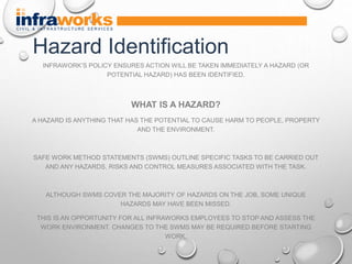 INFRAWORK’S POLICY ENSURES ACTION WILL BE TAKEN IMMEDIATELY A HAZARD (OR
POTENTIAL HAZARD) HAS BEEN IDENTIFIED.
WHAT IS A HAZARD?
A HAZARD IS ANYTHING THAT HAS THE POTENTIAL TO CAUSE HARM TO PEOPLE, PROPERTY
AND THE ENVIRONMENT.
SAFE WORK METHOD STATEMENTS (SWMS) OUTLINE SPECIFIC TASKS TO BE CARRIED OUT
AND ANY HAZARDS, RISKS AND CONTROL MEASURES ASSOCIATED WITH THE TASK.
ALTHOUGH SWMS COVER THE MAJORITY OF HAZARDS ON THE JOB, SOME UNIQUE
HAZARDS MAY HAVE BEEN MISSED.
THIS IS AN OPPORTUNITY FOR ALL INFRAWORKS EMPLOYEES TO STOP AND ASSESS THE
WORK ENVIRONMENT. CHANGES TO THE SWMS MAY BE REQUIRED BEFORE STARTING
WORK.
Hazard Identification
 