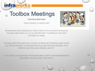 TOOLBOX MEETINGS
YOUR CHANCE TO HAVE A SAY
INFRAWORKS ENCOURAGES ALL EMPLOYEES TO PLAY AN ACTIVE ROLE IN
TOOLBOX MEETINGS AS IT IS AN OPPORTUNITY TO IMPROVE THE SAFE
SYSTEMS OF WORK.
TOOLBOX MEETINGS ARE HELD ON SITE AT REGULAR INTERVALS AND COVER
ALL TOPICS RELATED TO INFRAWORKS POLICIES AND PROCEDURES, SITE
SPECIFIC MATTERS AND GENERAL SAFETY.
IF YOU HAVE A SUGGESTION FOR INFRAWORKS, SAFETY OR ENVIRONMENTAL
CONCERNS, WE WELCOME YOUR INPUT.
Toolbox Meetings
 
