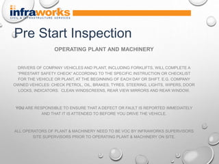 OPERATING PLANT AND MACHINERY
DRIVERS OF COMPANY VEHICLES AND PLANT, INCLUDING FORKLIFTS, WILL COMPLETE A
“PRESTART SAFETY CHECK” ACCORDING TO THE SPECIFIC INSTRUCTION OR CHECKLIST
FOR THE VEHICLE OR PLANT, AT THE BEGINNING OF EACH DAY OR SHIFT. E.G. COMPANY
OWNED VEHICLES: CHECK PETROL, OIL, BRAKES, TYRES, STEERING, LIGHTS, WIPERS, DOOR
LOCKS, INDICATORS. CLEAN WINDSCREENS, REAR VIEW MIRRORS AND REAR WINDOW.
YOU ARE RESPONSIBLE TO ENSURE THAT A DEFECT OR FAULT IS REPORTED IMMEDIATELY
AND THAT IT IS ATTENDED TO BEFORE YOU DRIVE THE VEHICLE.
ALL OPERATORS OF PLANT & MACHINERY NEED TO BE VOC BY INFRAWORKS SUPERVISORS
SITE SUPERVISORS PRIOR TO OPERATING PLANT & MACHINERY ON SITE.
Pre Start Inspection
 